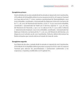 Propuesta Constitución Política de la República de Chile 175
Sexagésima primera
DentrodelplazodeunañocontadodesdelaentradaenvigenciadeestaConstitución,
el Presidente de la República deberá enviar un proyecto de ley al Congreso Nacional
en el que adecue la ley N° 18.695, orgánica constitucional de Municipalidades, cuyo
texto refundido, coordinado y sistematizado fue fijado por el decreto con fuerza de
ley N° 1, de 2006, del Ministerio del Interior, y la ley N° 10.336, cuyo texto refundido,
coordinado y sistematizado fue fijado por el decreto supremo N° 2.421, de 1964,
del Ministerio de Hacienda, y que a su vez adecue la ley N° 19.175 sobre Gobierno
y Administración Regional, cuyo texto refundido, coordinado y sistematizado fue
fijado por el decreto con fuerza de ley N° 1, de 2005, del Ministerio del Interior, a lo
dispuesto en el artículo 195 de esta Constitución. Dicha ley deberá determinar los
límites de gastos que estarán afectos al trámite de toma de razón.
Sexagésima segunda
En el plazo de dos años, contado desde la entrada en vigencia de esta Constitución,
el Presidente de la República deberá presentar un proyecto de ley ante el Congreso
Nacional para adecuar los procedimientos e instituciones ambientales a las
exigencias y requisitos establecidos en el Capítulo XVI.
 