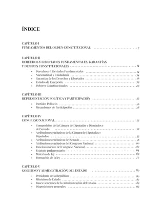 CAPÍTULO I
FUNDAMENTOS DEL ORDEN CONSTITUCIONAL
CAPÍTULO II
DERECHOS Y LIBERTADES FUNDAMENTALES, GARANTÍAS
Y DEBERES CONSTITUCIONALES
• Derechos y Libertades Fundamentales
• Nacionalidad y Ciudadanía
• Garantías de los Derechos y Libertades
• Estados de Excepción
• Deberes Constitucionales
CAPÍTULO III
REPRESENTACIÓN POLÍTICA Y PARTICIPACIÓN
• Partidos Políticos
• Mecanismos de Participación
CAPÍTULO IV
CONGRESO NACIONAL
• Composición de la Cámara de Diputadas y Diputados y
del Senado
• Atribuciones exclusivas de la Cámara de Diputadas y
Diputados
• Atribuciones exclusivas del Senado
• Atribuciones exclusivas del Congreso Nacional
• Funcionamiento del Congreso Nacional
• Estatuto parlamentario
• Materias de ley
• Formación de la ley
CAPÍTULO V
GOBIERNO Y ADMINISTRACIÓN DEL ESTADO
• Presidente de la República
• Ministros de Estado
• Bases Generales de la Administración del Estado
• Disposiciones generales
ÍNDICE
. . . . . . . . . . . . . . . . . . . . . . . . . . . . . 7
. . . . . . . . . . . . . . . . . . . . . . . . . . . . . 45
. . . . . . . . . . . . . . . . . . . . . . . . . . . . . 80
. . . . . . . . . . . . . . . . . . . . . . . . . . . . . . . . . . . . . . . . . . . . 14
. . . . . . . . . . . . . . . . . . . . . . . . . . . . . . . . . . . . . . . . . . . . . . . . . . . . . . 52
. . . . . . . . . . . . . . . . . . . . . . . . . . . . . . . . . . . . . . . . . . . . . . . . . . . . . . . . 55
. . . . . . . . . . . . . . . . . . . . . . . . . . . . . . . . . . . . . . . . . . . . . . . . . . . . . . 52
. . . . . . . . . . . . . . . . . . . . . . . . . . . . . . . . . . . . . 14
. . . . . . . . . . . . . . . . . . . . . . . . . . . . . . . . . . . . . . . . . . . . . . . . 34
. . . . . . . . . . . . . . . . . . . . . . . . . . . . . . . . . . . . . 36
. . . . . . . . . . . . . . . . . . . . . . . . . . . . . . . . . . . . . . . . . . . . . . . 39
. . . . . . . . . . . . . . . . . . . . . . . . . . . . . . . . . . . . . . . . . . . . 43
. . . . . . . . . . . . . . . . . . . . . . . . . . . . . . . . . . . . . . . . . 58
. . . . . . . . . . . . . . . . . . . . . . . . . . . . . . . 60
. . . . . . . . . . . . . . . . . . . . . . . . . . . . . . . . . . . . . 62
. . . . . . . . . . . . . . . . . . . . . . . . . . . . . . . . . . . . . . . . . . . . . . . 64
. . . . . . . . . . . . . . . . . . . . . . . . . . . . . . . . . . . . . . . . . . . . . . . . . . . . . 69
. . . . . . . . . . . . . . . . . . . . . . . . . . . . . . . . . . . . . . . . . . . . . . . . . . 72
. . . . . . . . . . . . . . . . . . . . . . . . . . . . . . . . . . . . . . . . . . . . . . . . 80
. . . . . . . . . . . . . . . . . . . . . . . . . . . . . . . . . . . . . . . . . . . . . . . . . . . . . . 87
. . . . . . . . . . . . . . . . . . . . . . . . . . . . . 89
. . . . . . . . . . . . . . . . . . . . . . . . . . . . . . . . . . . . . . . . . . . . . 92
. . . . . . . . . . . . . . . . . . . . . . . . . . . . . . . . . . . . . . . . . . . . . . . . . . . . . . . . 46
. . . . . . . . . . . . . . . . . . . . . . . . . . . . . . . . . . . . . . . . . . . . . . 48
 