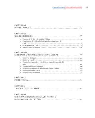 Propuesta Constitución Política de la República de Chile 177
CAPÍTULO VI
DEFENSA NACIONAL
CAPÍTULO VII
SEGURIDAD PÚBLICA
• Fuerzas de Orden y Seguridad Pública
• Carabineros de Chile y la Policía de Investigaciones de
Chile
• Gendarmería de Chile
• Disposiciones generales
CAPÍTULO VIII
GOBIERNO Y ADMINISTRACIÓN REGIONAL Y LOCAL
• Gobierno Regional
• Gobierno Local
• Territorios especiales y estratégicos para el desarrollo del
país
• Territorio Chileno Antártico
• Desconcentración de la Administración del Estado
• Descentralización Fiscal
• Disposiciones generales
CAPÍTULO IX
PODER JUDICIAL
CAPÍTULO X
TRIBUNAL CONSTITUCIONAL
CAPÍTULO XI
SERVICIO NACIONAL DE ACCESO A LA JUSTICIA Y
DEFENSORÍA DE LAS VÍCTIMAS
. . . . . . . . . . . . . . . . . . . . . . . . . . . . . . . . . . . . . . . . . . . . . . . . . . . . . . . . . 94
. . . . . . . . . . . . . . . . . . . . . . . . . . . . . . . . . . . . . . . . . . . . . . . . . . . . . . . . . 96
. . . . . . . . . . . . . . . . . . . . . . . . . . . . . . . . . . . . . . . . . . . . . . . . . . . . . . . . . . . . . 114
. . . . . . . . . . . . . . . . . . . . . . . . . . . . . . . . . . . . . . . . . . . . . . . . 123
. . . . . . . . . . . . . . . . . . . . . . . . . . . . . . . . . . . . . . . . . . . . . 132
. . . . . . . . . . . . . . . . . . . . . . . . . 100
. . . . . . . . . . . . . . . . . . . . . . . . . . . . . . . . . . . . . 96
. . . . . . . . . . . . . . . . . . . . . . . . . . . . . . . . . . . . . . . . . . . . . . . . . . . . . . . . . . . . . . . . . . 97
. . . . . . . . . . . . . . . . . . . . . . . . . . . . . . . . . . . . . . . . . . . . . . . . . . . . 98
. . . . . . . . . . . . . . . . . . . . . . . . . . . . . . . . . . . . . . . . . . . . . 98
. . . . . . . . . . . . . . . . . . . . . . . . . . . . . . . . . . . . . . . . . . . . . . . . . . . . . . . . . . . 103
. . . . . . . . . . . . . . . . . . . . . . . . . . . . . . . . . . . . . . . . . . . . . . . . . . . . . . . . . . . 106
. . . . . . . . . . . . . . . . . . . . . . . . . . . . . . . . . . . . . . . . . . . . . . . . . . . . . . . . . . . 108
. . . . . . . . . . . . . . . . . . . . . . . . . . . . . . . . . . . . . . . . . . . . . . . 109
. . . . . . . . . . . . . . . . . . . . . . . . . . . 109
. . . . . . . . . . . . . . . . . . . . . . . . . . . . . . . . . . . . . . . . . . . . . . . . . . . 110
. . . . . . . . . . . . . . . . . . . . . . . . . . . . . . . . . . . . . . . . . . . . . . . . . . . 112
 
