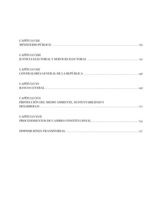 CAPÍTULO XII
MINISTERIO PÚBLICO
CAPÍTULO XIII
JUSTICIA ELECTORAL Y SERVICIO ELECTORAL
CAPÍTULO XIV
CONTRALORÍA GENERAL DE LA REPÚBLICA
CAPÍTULO XV
BANCO CENTRAL
CAPÍTULO XVI
PROTECCIÓN DEL MEDIO AMBIENTE, SUSTENTABILIDAD Y
DESARROLLO
CAPÍTULO XVII
PROCEDIMIENTOS DE CAMBIO CONSTITUCIONAL
DISPOSICIONES TRANSITORIAS
. . . . . . . . . . . . . . . . . . . . . . . . . . . . . . . . . . . . . . . . . . . . . . . . . . . . . . . . . . . . . 134
. . . . . . . . . . . . . . . . . . . . . . . . . . . . . . . . . . . 141
. . . . . . . . . . . . . . . . . . . . . . . . . . . . . . . . . . . . . 146
. . . . . . . . . . . . . . . . . . . . . . . . . . . . . . . . . . . . . . . . . . . . . . . . . . . . . . . . . . . . . . . . . . . . . . 152
. . . . . . . . . . . . . . . . . . . . . . . . . . . . . . . . . . . . . . . . . . . . . . . . . . . . . . . . . . . . . . . . . . 149
. . . . . . . . . . . . . . . . . . . . . . . . . . . . . . . . 154
. . . . . . . . . . . . . . . . . . . . . . . . . . . . . . . . . . . . . . . . . . . . . . . . . . . .157
 