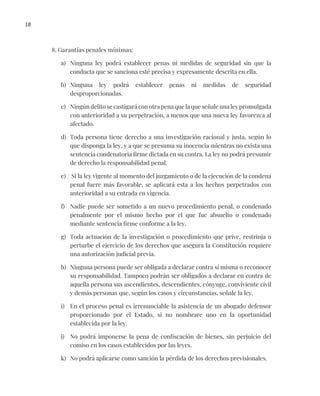 18
8. Garantías penales mínimas:
a) Ninguna ley podrá establecer penas ni medidas de seguridad sin que la
conducta que se sanciona esté precisa y expresamente descrita en ella.
b) Ninguna ley podrá establecer penas ni medidas de seguridad
desproporcionadas.
c) Ningún delito se castigará con otra pena que la que señale una ley promulgada
con anterioridad a su perpetración, a menos que una nueva ley favorezca al
afectado.
d) Toda persona tiene derecho a una investigación racional y justa, según lo
que disponga la ley, y a que se presuma su inocencia mientras no exista una
sentencia condenatoria firme dictada en su contra. La ley no podrá presumir
de derecho la responsabilidad penal.
e) Si la ley vigente al momento del juzgamiento o de la ejecución de la condena
penal fuere más favorable, se aplicará esta a los hechos perpetrados con
anterioridad a su entrada en vigencia.
f) Nadie puede ser sometido a un nuevo procedimiento penal, o condenado
penalmente por el mismo hecho por el que fue absuelto o condenado
mediante sentencia firme conforme a la ley.
g) Toda actuación de la investigación o procedimiento que prive, restrinja o
perturbe el ejercicio de los derechos que asegura la Constitución requiere
una autorización judicial previa.
h) Ninguna persona puede ser obligada a declarar contra sí misma o reconocer
su responsabilidad. Tampoco podrán ser obligados a declarar en contra de
aquella persona sus ascendientes, descendientes, cónyuge, conviviente civil
y demás personas que, según los casos y circunstancias, señale la ley.
i) En el proceso penal es irrenunciable la asistencia de un abogado defensor
proporcionado por el Estado, si no nombrare uno en la oportunidad
establecida por la ley.
j) No podrá imponerse la pena de confiscación de bienes, sin perjuicio del
comiso en los casos establecidos por las leyes.
k) No podrá aplicarse como sanción la pérdida de los derechos previsionales.
 