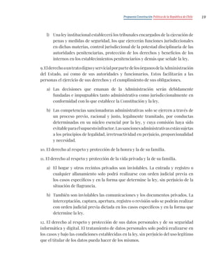 Propuesta Constitución Política de la República de Chile 19
l) Una ley institucional establecerá los tribunales encargados de la ejecución de
penas y medidas de seguridad, los que ejercerán funciones jurisdiccionales
en dichas materias, control jurisdiccional de la potestad disciplinaria de las
autoridades penitenciarias, protección de los derechos y beneficios de los
internos en los establecimientos penitenciarios y demás que señale la ley.
9.ElderechoauntratodignoyservicialporpartedelosórganosdelaAdministración
del Estado, así como de sus autoridades y funcionarios. Estos facilitarán a las
personas el ejercicio de sus derechos y el cumplimiento de sus obligaciones.
a) Las decisiones que emanan de la Administración serán debidamente
fundadas e impugnables tanto administrativa como jurisdiccionalmente en
conformidad con lo que establece la Constitución y la ley.
b) Las competencias sancionadoras administrativas solo se ejercen a través de
un proceso previo, racional y justo, legalmente tramitado, por conductas
determinadas en su núcleo esencial por la ley, y cuya comisión haya sido
evitableparaelsupuestoinfractor.Lassancionesadministrativasestánsujetas
a los principios de legalidad, irretroactividad en perjuicio, proporcionalidad
y necesidad.
10. El derecho al respeto y protección de la honra y la de su familia.
11. El derecho al respeto y protección de la vida privada y la de su familia.
a) El hogar y otros recintos privados son inviolables. La entrada y registro o
cualquier allanamiento solo podrá realizarse con orden judicial previa en
los casos específicos y en la forma que determine la ley, sin perjuicio de la
situación de flagrancia.
b) También son inviolables las comunicaciones y los documentos privados. La
interceptación, captura, apertura, registro o revisión solo se podrán realizar
con orden judicial previa dictada en los casos específicos y en la forma que
determine la ley.
12. El derecho al respeto y protección de sus datos personales y de su seguridad
informática y digital. El tratamiento de datos personales solo podrá realizarse en
los casos y bajo las condiciones establecidas en la ley, sin perjuicio del uso legítimo
que el titular de los datos pueda hacer de los mismos.
 