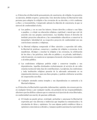 20
13. El derecho a la libertad de pensamiento, de conciencia y de religión. Se garantiza
su ejercicio, debido respeto y protección. Este derecho incluye la libertad de toda
persona para adoptar la religión o las creencias de su elección, a vivir conforme
a ellas y a transmitirlas. Comprende además la objeción de conciencia, la que se
ejercerá de conformidad a la ley.
a) Los padres, y en su caso los tutores, tienen derecho a educar a sus hijos
o pupilos, y a elegir su educación religiosa, espiritual y moral que esté de
acuerdo con sus propias convicciones. Las familias tienen el derecho de
instituir proyectos educativos y las comunidades educativas a conservar la
integridad e identidad de su respectivo proyecto de conformidad con sus
convicciones morales y religiosas.
b) La libertad religiosa comprende el libre ejercicio y expresión del culto,
la libertad de profesar, conservar y cambiar de religión o creencias, la de
manifestar, divulgar y enseñar la religión o las creencias, la celebración
de los ritos y las prácticas, todo ello en público y en privado, individual y
colectivamente, en cuanto no se opongan a la moral, a las buenas costumbres
o al orden público.
c) Las confesiones religiosas podrán erigir y conservar templos y sus
dependencias. Aquellos destinados exclusivamente al servicio de un culto
estarán exentos de toda clase de contribuciones. Las iglesias, las confesiones
y toda institución religiosa gozarán de la adecuada autonomía en su
organización interna y para sus fines propios, y podrán celebrarse acuerdos
de cooperación con ellas.
d) Cualquier atentado contra templos y sus dependencias es contrario a la
libertad religiosa.
14. El derecho a la libertad de expresión, información y opinión, sin censura previa,
en cualquier forma y por cualquier medio, sin perjuicio de las responsabilidades
ulteriores por los delitos o abusos que se cometan en el ejercicio de estas libertades,
en conformidad con una ley de quorum calificado.
a) El Estado no puede privar, restringir, perturbar o amenazar la libertad de
expresión por vías directas o indirectas que impidan la comunicación y la
circulación de ideas y opiniones. En caso alguno podrá establecer ideas u
opiniones como únicas u oficiales, y tampoco podrá sancionar la expresión de
 