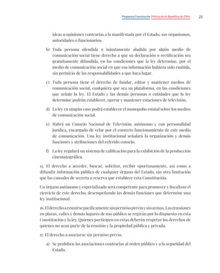 Propuesta Constitución Política de la República de Chile 21
ideas u opiniones contrarias a la manifestada por el Estado, sus organismos,
autoridades o funcionarios.
b) Toda persona ofendida o injustamente aludida por algún medio de
comunicación social tiene derecho a que su declaración o rectificación sea
gratuitamente difundida, en las condiciones que la ley determine, por el
medio de comunicación social en que esa información hubiera sido emitida,
sin perjuicio de las responsabilidades a que haya lugar.
c) Toda persona tiene el derecho de fundar, editar y mantener medios de
comunicación social, cualquiera que sea su plataforma, en las condiciones
que señale la ley. El Estado y las demás personas o entidades que la ley
determine podrán establecer, operar y mantener estaciones de televisión.
d) La ley en ningún caso podrá establecer el monopolio estatal sobre los medios
de comunicación social.
e) Habrá un Consejo Nacional de Televisión, autónomo y con personalidad
jurídica, encargado de velar por el correcto funcionamiento de este medio
de comunicación. Una ley institucional señalará la organización y demás
funciones y atribuciones del referido consejo.
f) La ley regulará un sistema de calificación para la exhibición de la producción
cinematográfica.
15. El derecho a acceder, buscar, solicitar, recibir oportunamente, así como a
difundir información pública de cualquier órgano del Estado, sin otra limitación
que las causales de secreto o reserva que establece esta Constitución.
Un órgano autónomo y especializado será competente para promover y fiscalizar el
ejercicio de este derecho, desempeñando las demás funciones que determine una
ley institucional.
16.Elderechoareunirsepacíficamentesinpermisoprevioysinarmas.Lasreuniones
en plazas, calles y demás lugares de uso público se regirán por lo dispuesto en esta
Constitución y la ley. Quienes participen en estas deberán respetar los derechos de
quienes no sean parte de la reunión y la propiedad pública y privada.
17. El derecho a asociarse sin permiso previo.
a) Se prohíben las asociaciones contrarias al orden público y a la seguridad del
Estado.
 