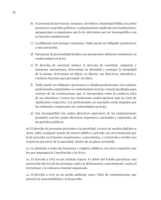 22
b) El personal de las Fuerzas Armadas y de Orden y Seguridad Pública no podrá
pertenecer a partidos políticos, a organizaciones sindicales ni a instituciones,
agrupaciones u organismos que la ley determine por ser incompatibles con
su función constitucional.
c) La afiliación será siempre voluntaria. Nadie puede ser obligado a pertenecer
a una asociación.
d) Para gozar de personalidad jurídica, las asociaciones deberán constituirse en
conformidad con la ley.
e) El derecho de asociarse incluye el derecho de constituir, organizar y
mantener asociaciones, determinar su identidad y proteger la integridad
de la misma, determinar su objeto, su ideario, sus directivos, miembros y
estatutos internos para perseguir sus fines.
f) Nadie puede ser obligado a pertenecer a colegios profesionales. Los colegios
profesionales constituidos en conformidad con la ley estarán facultados para
conocer de las reclamaciones que se interpongan sobre la conducta ética
de sus miembros. Contra sus resoluciones podrá apelarse ante la Corte de
Apelaciones respectiva. Los profesionales no asociados serán juzgados por
los tribunales competentes de conformidad con la ley.
g) Son incompatibles los cargos directivos superiores de las organizaciones
gremiales con los cargos directivos superiores, nacionales y regionales, de
los partidos políticos.
18. El derecho de presentar peticiones a la autoridad, a través de medios digitales u
otros, sobre cualquier asunto de interés público o privado, sin otra limitación que
la de proceder en términos respetuosos y convenientes, y el derecho a recibir una
respuesta por parte de la autoridad, dentro de un plazo razonable.
19. La admisión a todas las funciones y empleos públicos, sin otros requisitos que
los que impongan la Constitución y las leyes.
20. El derecho a vivir en un entorno seguro. Es deber del Estado garantizar una
protección efectiva de las personas contra la delincuencia, especialmente contra el
terrorismo y la violencia criminal organizada.
21. El derecho a vivir en un medio ambiente sano y libre de contaminación, que
permita la sustentabilidad y el desarrollo.
 