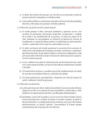 Propuesta Constitución Política de la República de Chile 23
a) Es deber del Estado velar por que este derecho no sea afectado y tutelar la
preservación de la naturaleza y su biodiversidad.
b) La ley podrá establecer restricciones específicas al ejercicio de determinados
derechos o libertades para proteger el medio ambiente.
22. El derecho a la protección de la salud integral.
a) El Estado protege el libre, universal, igualitario y oportuno acceso a las
acciones de promoción, prevención, protección, recuperación y cuidado
de la salud y de rehabilitación de la persona, en todas las etapas de la
vida. Asimismo, le corresponderá, en virtud de su función de rectoría, la
coordinación y control de dichas acciones, considerando las determinantes
sociales y ambientales de la salud, de conformidad con la ley.
b) Es deber preferente del Estado garantizar la ejecución de las acciones de
salud, a través de instituciones estatales y privadas, en la forma y condiciones
que determine la ley, la que podrá establecer cotizaciones obligatorias. Cada
persona tendrá el derecho a elegir el sistema de salud al que desee acogerse,
sea este estatal o privado.
c) La ley establecerá un plan de salud universal, sin discriminación por edad,
sexo o preexistencia médica, el cual será ofrecido por instituciones estatales
y privadas.
d) El Estado deberá sostener y coordinar una red de establecimientos de salud,
de acuerdo con estándares básicos y uniformes de calidad.
e) El Estado fomentará la actividad física y deportiva con el fin de mejorar la
salud y calidad de vida de las personas.
23. El derecho a la educación.
a) La educación tiene por objeto el pleno desarrollo de la persona en las distintas
etapas de su vida, en el contexto de una sociedad libre y democrática, y debe
fortalecer el respeto por los derechos y las libertades fundamentales.
b) Las familias, a través de los padres o en su caso de los tutores legales, tienen
el derecho preferente y el deber de educar a sus hijos o pupilos, de elegir el
tipo de educación y su establecimiento de enseñanza, así como a determinar
preferentemente su interés superior. Corresponderá al Estado otorgar
especial protección al ejercicio de este derecho.
 