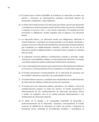 24
c) El Estado tiene el deber ineludible de fortalecer la educación en todos sus
niveles y fomentar su mejoramiento continuo, ejerciendo labores de
promoción, regulación y supervigilancia.
d) Es deber del Estado promover la educación parvularia, para lo que financiará
y coordinará un sistema gratuito a partir del nivel sala cuna menor, destinado
a asegurar el acceso a este y a sus niveles superiores. El segundo nivel de
transición es obligatorio, siendo requisito para el ingreso a la educación
básica.
e) La educación básica y la educación media son obligatorias, debiendo el
Estado financiar y coordinar un sistema gratuito con tal objeto, destinado a
asegurar el acceso a ellas de toda la población, garantizando el financiamiento
por estudiante en establecimientos estatales y privados. En el caso de la
educación media la obligatoriedad se extenderá hasta cumplir los veintiún
años de edad.
f) Se asignarán recursos públicos a instituciones estatales y privadas, según
criterios de razonabilidad, calidad y no discriminación arbitraria. En ningún
caso dicha asignación podrá condicionar la libertad de enseñanza.
g) La ley contemplará mecanismos que aseguren la no discriminación arbitraria
en el acceso y el financiamiento de los estudiantes a la educación superior.
h) El Estado garantizará el financiamiento de la educación de personas con
necesidades educativas especiales, de conformidad con la ley.
i) El Estado deberá sostener y coordinar una red pluralista de establecimientos
de educación de calidad en todos los niveles de enseñanza.
j) El Estado proveerá educación pública, pluralista y de calidad, a través de
establecimientos propios en todos los niveles. El Estado garantizará el
financiamiento de sus establecimientos de educación parvularia, básica
y media. En cualquier caso, la ley podrá entregar financiamiento a sus
instituciones de educación superior.
k) Es deber de la familia y la comunidad contribuir al desarrollo y
perfeccionamiento de la educación. Asimismo, corresponderá al Estado
asegurar la calidad de la educación en todos sus niveles y fomentar la
formación cívica, estimular la investigación científica y tecnológica, la
 