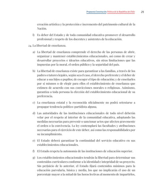 Propuesta Constitución Política de la República de Chile 25
creación artística y la protección e incremento del patrimonio cultural de la
Nación.
l) Es deber del Estado y de toda comunidad educativa promover el desarrollo
profesional y respeto de los docentes y asistentes de la educación.
24. La libertad de enseñanza.
a) La libertad de enseñanza comprende el derecho de las personas de abrir,
organizar y mantener establecimientos educacionales, así como de crear y
desarrollar proyectos e idearios educativos, sin otras limitaciones que las
impuestas por la moral, el orden público y la seguridad del país.
b) La libertad de enseñanza existe para garantizar a las familias, a través de los
padres o tutores legales, según sea el caso, el derecho preferente y el deber de
educar a sus hijos o pupilos; de escoger el tipo de educación; y de enseñarles
por sí mismos o de elegir para ellos el establecimiento de enseñanza que
estimen de acuerdo con sus convicciones morales o religiosas. Asimismo,
garantiza a toda persona la elección del establecimiento educacional de su
preferencia.
c) La enseñanza estatal y la reconocida oficialmente no podrá orientarse a
propagar tendencia político-partidista alguna.
d) Las autoridades de las instituciones educacionales de todo nivel deberán
velar por el respeto al interior de la comunidad educativa, adoptando las
medidas necesarias para prevenir o sancionar actos que afecten gravemente
el orden o la convivencia. La ley contemplará las facultades y atribuciones
necesarias para el ejercicio de este deber, así como las responsabilidades por
su incumplimiento.
e) El Estado deberá garantizar la continuidad del servicio educativo en sus
establecimientos educacionales.
f) El Estado respeta la autonomía de las instituciones de educación superior.
g) Los establecimientos educacionales tendrán la libertad para determinar sus
contenidos curriculares conforme a la identidad e integridad de su proyecto.
Sin perjuicio de lo anterior, el Estado fijará contenidos mínimos para la
educación parvularia, básica y media, los que no implicarán el uso de un
porcentaje mayor a la mitad de las horas lectivas al momento de impartirlos,
 