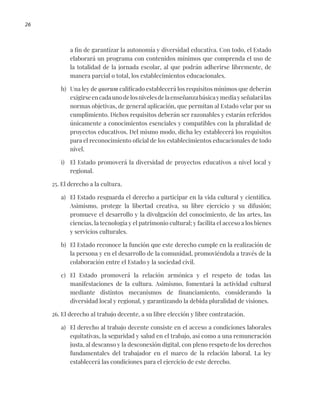 26
a fin de garantizar la autonomía y diversidad educativa. Con todo, el Estado
elaborará un programa con contenidos mínimos que comprenda el uso de
la totalidad de la jornada escolar, al que podrán adherirse libremente, de
manera parcial o total, los establecimientos educacionales.
h) Una ley de quorum calificado establecerá los requisitos mínimos que deberán
exigirseencadaunodelosnivelesdelaenseñanzabásicaymediayseñalarálas
normas objetivas, de general aplicación, que permitan al Estado velar por su
cumplimiento. Dichos requisitos deberán ser razonables y estarán referidos
únicamente a conocimientos esenciales y compatibles con la pluralidad de
proyectos educativos. Del mismo modo, dicha ley establecerá los requisitos
para el reconocimiento oficial de los establecimientos educacionales de todo
nivel.
i) El Estado promoverá la diversidad de proyectos educativos a nivel local y
regional.
25. El derecho a la cultura.
a) El Estado resguarda el derecho a participar en la vida cultural y científica.
Asimismo, protege la libertad creativa, su libre ejercicio y su difusión;
promueve el desarrollo y la divulgación del conocimiento, de las artes, las
ciencias, la tecnología y el patrimonio cultural; y facilita el acceso a los bienes
y servicios culturales.
b) El Estado reconoce la función que este derecho cumple en la realización de
la persona y en el desarrollo de la comunidad, promoviéndola a través de la
colaboración entre el Estado y la sociedad civil.
c) El Estado promoverá la relación armónica y el respeto de todas las
manifestaciones de la cultura. Asimismo, fomentará la actividad cultural
mediante distintos mecanismos de financiamiento, considerando la
diversidad local y regional, y garantizando la debida pluralidad de visiones.
26. El derecho al trabajo decente, a su libre elección y libre contratación.
a) El derecho al trabajo decente consiste en el acceso a condiciones laborales
equitativas, la seguridad y salud en el trabajo, así como a una remuneración
justa, al descanso y la desconexión digital, con pleno respeto de los derechos
fundamentales del trabajador en el marco de la relación laboral. La ley
establecerá las condiciones para el ejercicio de este derecho.
 