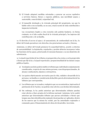 Propuesta Constitución Política de la República de Chile 29
b) El Estado adoptará medidas orientadas a generar un acceso equitativo
a servicios básicos, bienes y espacios públicos, una movilidad segura y
sustentable, conectividad y seguridad vial.
c) El inmueble destinado a la vivienda principal del propietario, sea que la
habite solo o con su familia, en su caso, estará exento de toda contribución e
impuesto territorial.
Las excepciones legales a esta exención solo podrán fundarse, en forma
conjunta, en el alto avalúo fiscal de la vivienda principal y los ingresos del
contribuyente y de su familia.
30. El derecho al acceso al agua y al saneamiento, de conformidad con la ley. Es
deber del Estado garantizar este derecho a las generaciones actuales y futuras.
Asimismo, es deber del Estado promover la seguridad hídrica, acorde a criterios
de sustentabilidad. La legislación, regulación y gestión deberán incorporar todas
las funciones de las aguas, priorizando el consumo humano y su uso doméstico de
subsistencia.
31. La igual repartición de los tributos en proporción a las rentas o en la progresión
o forma que fije la ley y la igual repartición y proporcionalidad de las demás cargas
públicas legales.
a) Enningúncasolaleypodráestablecertributosque,individualoconjuntamente
considerados, respecto de una misma persona, sean desproporcionados, de
alcance confiscatorio, injustos o retroactivos.
b) Los gastos objetivamente necesarios para la vida, cuidado o desarrollo de la
persona y su familia se considerarán deducibles para la determinación de los
tributos que correspondan.
c) Los tributos que se recauden, cualquiera que sea su naturaleza, ingresarán al
patrimonio de la Nación y no podrán estar afectos a un destino determinado.
d) Sin embargo, la ley podrá autorizar que determinados tributos puedan
estar afectos a fines propios de la defensa nacional. Asimismo, la ley podrá
autorizar que determinados tributos que gravan actividades o bienes que
tengan una clara identificación regional o local puedan ser aplicados, dentro
de los marcos que la misma ley señale, por las autoridades regionales o
comunales para el financiamiento de obras de desarrollo e inversión.
 