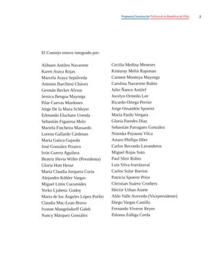 Propuesta Constitución Política de la República de Chile 3
El Consejo estuvo integrado por:
Alihuen Antileo Navarrete
Karen Araya Rojas
Marcela Araya Sepúlveda
Antonio Barchiesi Chávez
Germán Becker Alvear
Jessica Bengoa Mayorga
Pilar Cuevas Mardones
Jorge De la Maza Schleyer
Edmundo Eluchans Urenda
Sebastián Figueroa Melo
Mariela Fincheira Massardo
Lorena Gallardo Cárdenas
María Gatica Gajardo
José González Pizarro
Ivón Guerra Aguilera
Beatriz Hevia Willer (Presidenta)
Gloria Hutt Hesse
María Claudia Jorquera Coria
Alejandro Köhler Vargas
Miguel Littin Cucumides
Yerko Ljubetic Godoy
María de los Ángeles López Porfiri
Claudia Mac-Lean Bravo
Ivonne Mangelsdorff Galeb
Nancy Márquez González
Cecilia Medina Meneses
Kinturay Melin Rapiman
Carmen Montoya Mayorga
Carolina Navarrete Rubio
Julio Ñanco Antilef
Jocelyn Ormeño Lee
Ricardo Ortega Perrier
Jorge Ossandón Spoerer
María Pardo Vergara
Gloria Paredes Díaz
Sebastián Parraguez González
Ninoska Payauna Vilca
Arturo Phillips Dörr
Carlos Recondo Lavanderos
Miguel Rojas Soto
Paul Sfeir Rubio
Luis Silva Irarrázaval
Carlos Solar Barrios
Patricia Spoerer Price
Christian Suárez Crothers
Héctor Urban Astete
Aldo Valle Acevedo (Vicepresidente)
Diego Vargas Castillo
Fernando Viveros Reyes
Paloma Zúñiga Cerda
 
