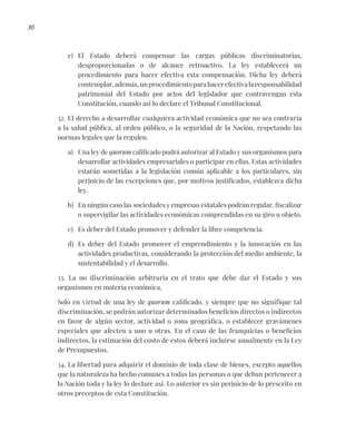 30
e) El Estado deberá compensar las cargas públicas discriminatorias,
desproporcionadas o de alcance retroactivo. La ley establecerá un
procedimiento para hacer efectiva esta compensación. Dicha ley deberá
contemplar,además,unprocedimientoparahacerefectivalaresponsabilidad
patrimonial del Estado por actos del legislador que contravengan esta
Constitución, cuando así lo declare el Tribunal Constitucional.
32. El derecho a desarrollar cualquiera actividad económica que no sea contraria
a la salud pública, al orden público, o la seguridad de la Nación, respetando las
normas legales que la regulen.
a) Una ley de quorum calificado podrá autorizar al Estado y sus organismos para
desarrollar actividades empresariales o participar en ellas. Estas actividades
estarán sometidas a la legislación común aplicable a los particulares, sin
perjuicio de las excepciones que, por motivos justificados, establezca dicha
ley.
b) En ningún caso las sociedades y empresas estatales podrán regular, fiscalizar
o supervigilar las actividades económicas comprendidas en su giro u objeto.
c) Es deber del Estado promover y defender la libre competencia.
d) Es deber del Estado promover el emprendimiento y la innovación en las
actividades productivas, considerando la protección del medio ambiente, la
sustentabilidad y el desarrollo.
33. La no discriminación arbitraria en el trato que debe dar el Estado y sus
organismos en materia económica.
Solo en virtud de una ley de quorum calificado, y siempre que no signifique tal
discriminación, se podrán autorizar determinados beneficios directos o indirectos
en favor de algún sector, actividad o zona geográfica, o establecer gravámenes
especiales que afecten a uno u otras. En el caso de las franquicias o beneficios
indirectos, la estimación del costo de estos deberá incluirse anualmente en la Ley
de Presupuestos.
34. La libertad para adquirir el dominio de toda clase de bienes, excepto aquellos
que la naturaleza ha hecho comunes a todas las personas o que deban pertenecer a
la Nación toda y la ley lo declare así. Lo anterior es sin perjuicio de lo prescrito en
otros preceptos de esta Constitución.
 