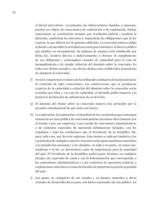 32
el literal precedente, exceptuados los hidrocarburos líquidos o gaseosos,
pueden ser objeto de concesiones de exploración o de explotación. Dichas
concesiones se constituirán siempre por resolución judicial y tendrán la
duración, conferirán los derechos e impondrán las obligaciones que la ley
exprese, la que deberá ser de quorum calificado. La concesión minera obliga
al dueño a desarrollar la actividad necesaria para satisfacer el interés público
que justifica su otorgamiento. Su régimen de amparo será establecido por
dicha ley, tenderá directa o indirectamente a obtener el cumplimiento
de esa obligación y contemplará causales de caducidad para el caso de
incumplimiento o de simple extinción del dominio sobre la concesión. En
todo caso, dichas causales y sus efectos deben estar establecidos al momento
de otorgarse la concesión.
f) Serádecompetenciaexclusivadelostribunalesordinariosdejusticiadeclarar
la extinción de tales concesiones. Las controversias que se produzcan
respecto de la caducidad o extinción del dominio sobre la concesión serán
resueltas por ellos y, en caso de caducidad, el afectado podrá requerir a la
justicia la declaración de subsistencia de su derecho.
g) El dominio del titular sobre su concesión minera está protegido por la
garantía constitucional de que trata este inciso.
h) La exploración, la explotación o el beneficio de los yacimientos que contengan
sustancias no susceptibles de concesión podrán ejecutarse directamente por
el Estado o por sus empresas, o por medio de concesiones administrativas
o de contratos especiales de operación debidamente licitados, con los
requisitos y bajo las condiciones que el Presidente de la República fije,
para cada caso, por decreto supremo. Esta norma se aplicará también a los
yacimientos de cualquier especie existentes en las aguas marítimas sometidas
a la jurisdicción nacional y a los situados, en todo o en parte, en zonas que,
conforme a la ley, se determinen como de importancia para la seguridad
del país. El Presidente de la República podrá poner término, en cualquier
tiempo, sin expresión de causa y con la indemnización que corresponda, a
las concesiones administrativas o a los contratos de operación relativos a
explotaciones ubicadas en zonas declaradas de importancia para la seguridad
del país.
i) Las aguas, en cualquiera de sus estados y en fuentes naturales u obras
estatales de desarrollo del recurso, son bienes nacionales de uso público. En
 