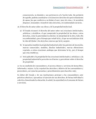 Propuesta Constitución Política de la República de Chile 33
consecuencia, su dominio y uso pertenecen a la Nación toda. Sin perjuicio
de aquello, podrán constituirse o reconocerse derechos de aprovechamiento
de aguas, los que confieren a su titular el uso y goce de estas, y le permiten
disponer, transmitir y transferir tales derechos, en conformidad con la ley.
36. El derecho de autor sobre sus obras y de la propiedad intelectual.
a) El Estado reconoce el derecho del autor sobre sus creaciones intelectuales,
artísticas y científicas, el que comprende la propiedad de las obras y otros
derechos, como la paternidad, la edición y la integridad de la obra, todo ello
en conformidad y por el tiempo que señale la ley, el que no será inferior al de
la vida del titular y los derechos conexos que la ley asegure.
b) Se garantiza también la propiedad industrial sobre las patentes de invención,
marcas comerciales, modelos, diseños industriales, nuevas obtenciones
vegetales, u otras creaciones análogas que determine la ley, por el tiempo
que esta establezca.
c) Será aplicable a la propiedad de las creaciones intelectuales y artísticas y a la
propiedad industrial lo prescrito en el inciso 35 precedente sobre el derecho
de propiedad.
37. En su condición de consumidores, el acceso a bienes y servicios de forma libre,
informada y segura. La ley regulará los derechos y deberes de los consumidores y
proveedores, así como las garantías y procedimientos para hacerlos valer.
Es deber del Estado y de sus instituciones proteger a los consumidores ante
prácticas abusivas y garantizar el ejercicio de sus derechos, de forma individual o
colectiva, fomentando la educación, la salud y la seguridad en el consumo de bienes
o servicios.
 