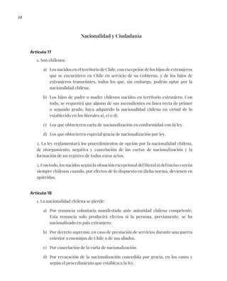 34
Nacionalidad y Ciudadanía
Artículo 17
1. Son chilenos:
a) Los nacidos en el territorio de Chile, con excepción de los hijos de extranjeros
que se encuentren en Chile en servicio de su Gobierno, y de los hijos de
extranjeros transeúntes, todos los que, sin embargo, podrán optar por la
nacionalidad chilena.
b) Los hijos de padre o madre chilenos nacidos en territorio extranjero. Con
todo, se requerirá que alguno de sus ascendientes en línea recta de primer
o segundo grado, haya adquirido la nacionalidad chilena en virtud de lo
establecido en los literales a), c) o d).
c) Los que obtuvieren carta de nacionalización en conformidad con la ley.
d) Los que obtuvieren especial gracia de nacionalización por ley.
2. La ley reglamentará los procedimientos de opción por la nacionalidad chilena,
de otorgamiento, negativa y cancelación de las cartas de nacionalización y la
formación de un registro de todos estos actos.
3. Con todo, los nacidos según la situación excepcional del literal a) del inciso 1 serán
siempre chilenos cuando, por efectos de lo dispuesto en dicha norma, devienen en
apátridas.
Artículo 18
1. La nacionalidad chilena se pierde:
a) Por renuncia voluntaria manifestada ante autoridad chilena competente.
Esta renuncia solo producirá efectos si la persona, previamente, se ha
nacionalizado en país extranjero.
b) Por decreto supremo, en caso de prestación de servicios durante una guerra
exterior a enemigos de Chile o de sus aliados.
c) Por cancelación de la carta de nacionalización.
d) Por revocación de la nacionalización concedida por gracia, en los casos y
según el procedimiento que establezca la ley.
 