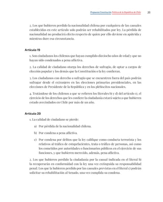 Propuesta Constitución Política de la República de Chile 35
2. Los que hubieren perdido la nacionalidad chilena por cualquiera de las causales
establecidas en este artículo solo podrán ser rehabilitados por ley. La pérdida de
nacionalidad no producirá efecto respecto de quien por ello deviene en apátrida y
mientras dure esa circunstancia.
Artículo 19
1. Son ciudadanos los chilenos que hayan cumplido dieciocho años de edad y que no
hayan sido condenados a pena aflictiva.
2. La calidad de ciudadano otorga los derechos de sufragio, de optar a cargos de
elección popular y los demás que la Constitución o la ley confieran.
3. Los ciudadanos con derecho a sufragio que se encuentren fuera del país podrán
sufragar desde el extranjero en las elecciones primarias presidenciales, en las
elecciones de Presidente de la República y en los plebiscitos nacionales.
4. Tratándose de los chilenos a que se refieren los literales b) y d) del artículo 17, el
ejercicio de los derechos que les confiere la ciudadanía estará sujeto a que hubieren
estado avecindados en Chile por más de un año.
Artículo 20
1. La calidad de ciudadano se pierde:
a) Por pérdida de la nacionalidad chilena.
b) Por condena a pena aflictiva.
c) Por condena por delitos que la ley califique como conducta terrorista y los
relativos al tráfico de estupefacientes, trata o tráfico de personas, así como
los cometidos por autoridades o funcionarios públicos en el ejercicio de sus
funciones, y que hubieren merecido, además, pena aflictiva.
2. Los que hubieren perdido la ciudadanía por la causal indicada en el literal b)
la recuperarán en conformidad con la ley una vez extinguida su responsabilidad
penal. Los que la hubieren perdido por las causales previstas en el literal c) podrán
solicitar su rehabilitación al Senado, una vez cumplida su condena.
 