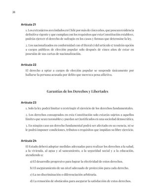 36
Artículo 21
1.LosextranjerosavecindadosenChilepormásdecincoaños,queposeanresidencia
definitiva vigente y que cumplan con los requisitos que esta Constitución establece,
podrán ejercer el derecho de sufragio en los casos y formas que determine la ley.
2. Los nacionalizados en conformidad con el literal c) del artículo 17 tendrán opción
a cargos públicos de elección popular solo después de cinco años de estar en
posesión de sus cartas de nacionalización.
Artículo 22
El derecho a optar a cargos de elección popular se suspende únicamente por
hallarse la persona acusada por delito que merezca pena aflictiva.
Garantías de los Derechos y Libertades
Artículo 23
1. Solo la ley podrá limitar o restringir el ejercicio de los derechos fundamentales.
2. Los derechos consagrados en esta Constitución solo estarán sujetos a aquellos
límites que sean razonables y puedan ser justificados en una sociedad democrática.
3. En ningún caso un derecho fundamental podrá ser afectado en su esencia, ni se
le podrá imponer condiciones, tributos o requisitos que impidan su libre ejercicio.
Artículo 24
El Estado deberá adoptar medidas adecuadas para realizar los derechos a la salud,
a la vivienda, al agua y al saneamiento, a la seguridad social y a la educación,
atendiendo a:
a) El desarrollo progresivo para lograr la efectividad de estos derechos.
b) El aseguramiento de un nivel adecuado de protección para cada derecho.
c) La no discriminación o diferenciación arbitraria.
d) La remoción de obstáculos para asegurar la satisfacción de estos derechos.
 