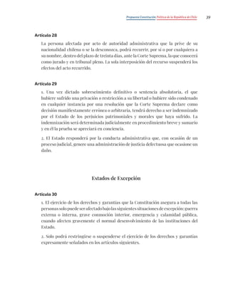 Propuesta Constitución Política de la República de Chile 39
Artículo 28
La persona afectada por acto de autoridad administrativa que la prive de su
nacionalidad chilena o se la desconozca, podrá recurrir, por sí o por cualquiera a
su nombre, dentro del plazo de treinta días, ante la Corte Suprema, la que conocerá
como jurado y en tribunal pleno. La sola interposición del recurso suspenderá los
efectos del acto recurrido.
Artículo 29
1. Una vez dictado sobreseimiento definitivo o sentencia absolutoria, el que
hubiere sufrido una privación o restricción a su libertad o hubiere sido condenado
en cualquier instancia por una resolución que la Corte Suprema declare como
decisión manifiestamente errónea o arbitraria, tendrá derecho a ser indemnizado
por el Estado de los perjuicios patrimoniales y morales que haya sufrido. La
indemnización será determinada judicialmente en procedimiento breve y sumario
y en él la prueba se apreciará en conciencia.
2. El Estado responderá por la conducta administrativa que, con ocasión de un
proceso judicial, genere una administración de justicia defectuosa que ocasione un
daño.
Estados de Excepción
Artículo 30
1. El ejercicio de los derechos y garantías que la Constitución asegura a todas las
personassolopuedeserafectadobajolassiguientessituacionesdeexcepción:guerra
externa o interna, grave conmoción interior, emergencia y calamidad pública,
cuando afecten gravemente el normal desenvolvimiento de las instituciones del
Estado.
2. Solo podrá restringirse o suspenderse el ejercicio de los derechos y garantías
expresamente señalados en los artículos siguientes.
 