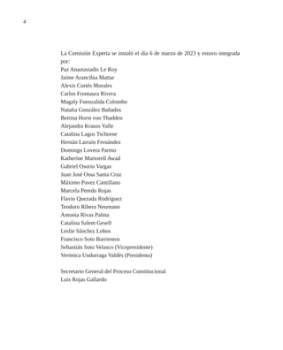 4
La Comisión Experta se instaló el día 6 de marzo de 2023 y estuvo integrada
por:
Paz Anastasiadis Le Roy
Jaime Arancibia Mattar
Alexis Cortés Morales
Carlos Frontaura Rivera
Magaly Fuenzalida Colombo
Natalia González Bañados
Bettina Horst von Thadden
Alejandra Krauss Valle
Catalina Lagos Tschorne
Hernán Larraín Fernández
Domingo Lovera Parmo
Katherine Martorell Awad
Gabriel Osorio Vargas
Juan José Ossa Santa Cruz
Máximo Pavez Cantillano
Marcela Peredo Rojas
Flavio Quezada Rodríguez
Teodoro Ribera Neumann
Antonia Rivas Palma
Catalina Salem Gesell
Leslie Sánchez Lobos
Francisco Soto Barrientos
Sebastián Soto Velasco (Vicepresidente)
Verónica Undurraga Valdés (Presidenta)
Secretario General del Proceso Constitucional
Luis Rojas Gallardo
 