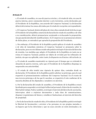 40
Artículo 31
1. El estado de asamblea, en caso de guerra exterior, y el estado de sitio, en caso de
guerra interna, grave conmoción interior o acto terrorista, serán declarados por
el Presidente de la República, con acuerdo del Congreso Nacional. La declaración
deberá determinar las zonas afectadas por el estado de excepción correspondiente.
2. El Congreso Nacional, dentro del plazo de cinco días contado desde la fecha en que
el Presidente de la República someta la declaración de estado de asamblea o de sitio
a su consideración, deberá pronunciarse aceptando o rechazando la proposición,
sin que pueda introducirle modificaciones. Si el Congreso no se pronunciara dentro
de dicho plazo, se entenderá que aprueba la proposición del Presidente.
3. Sin embargo, el Presidente de la República podrá aplicar el estado de asamblea
o de sitio de inmediato mientras el Congreso Nacional se pronuncia sobre la
declaración, pero en este último estado solo podrá restringir el ejercicio del derecho
de reunión. Las medidas que adopte el Presidente de la República en tanto no se
reúna el Congreso Nacional, podrán ser objeto de revisión por los tribunales de
justicia, sin que sea aplicable, entre tanto, lo dispuesto en el inciso 1 del artículo 36.
4. El estado de asamblea mantendrá su vigencia por el tiempo que se extienda la
situación de guerra externa, salvo que el Presidente de la República disponga su
suspensión con anterioridad.
5. El estado de sitio tendrá una vigencia de quince días, contados desde su
declaración. El Presidente de la República podrá solicitar su prórroga, para lo cual
requerirá el pronunciamiento conforme del Congreso Nacional. En el evento de
una tercera prórroga o de las que le sucedan, se requerirá el voto conforme de la
mayoría absoluta de los diputados y senadores en ejercicio.
6. Por la declaración del estado de asamblea, el Presidente de la República estará
facultado para suspender o restringir la libertad personal, el derecho de reunión y la
libertad de trabajo. Podrá, también, restringir el ejercicio del derecho de asociación,
interceptar, abrir o registrar documentos y toda clase de comunicaciones,
disponer requisiciones de bienes y establecer limitaciones al ejercicio del derecho
de propiedad.
7. Por la declaración de estado de sitio, el Presidente de la República podrá restringir
la libertad de locomoción y arrestar a las personas en sus propias moradas o
en lugares que la ley determine y que no sean cárceles ni estén destinados a la
 