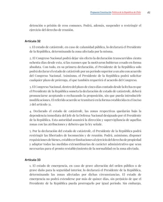Propuesta Constitución Política de la República de Chile 41
detención o prisión de reos comunes. Podrá, además, suspender o restringir el
ejercicio del derecho de reunión.
Artículo 32
1. El estado de catástrofe, en caso de calamidad pública, lo declarará el Presidente
de la República, determinando la zona afectada por la misma.
2. El Congreso Nacional podrá dejar sin efecto la declaración transcurridos ciento
ochenta días desde esta, si las razones que la motivaron hubieran cesado en forma
absoluta. Con todo, en su primera declaración, el Presidente de la República solo
podrá declarar el estado de catástrofe por un período superior a un año con acuerdo
del Congreso Nacional. Asimismo, el Presidente de la República podrá solicitar
cualquier plazo de prórroga, el que también requerirá el acuerdo del Congreso.
3. El Congreso Nacional, dentro del plazo de cinco días contado desde la fecha en que
el Presidente de la República someta la declaración de estado de catástrofe, deberá
pronunciarse aceptando o rechazando la proposición, sin que pueda introducirle
modificaciones. El referido acuerdo se tramitará en la forma establecida en el inciso
2 del artículo 31.
4. Declarado el estado de catástrofe, las zonas respectivas quedarán bajo la
dependencia inmediata del Jefe de la Defensa Nacional designado por el Presidente
de la República. Esta autoridad asumirá la dirección y supervigilancia de aquellas
zonas con las atribuciones y deberes que la ley señale.
5. Por la declaración del estado de catástrofe, el Presidente de la República podrá
restringir las libertades de locomoción y de reunión. Podrá, asimismo, disponer
requisicionesdebienes,establecerlimitacionesalejerciciodelderechodepropiedad
y adoptar todas las medidas extraordinarias de carácter administrativo que sean
necesarias para el pronto restablecimiento de la normalidad en la zona afectada.
Artículo 33
1. El estado de emergencia, en caso de grave alteración del orden público o de
grave daño para la seguridad interior, lo declarará el Presidente de la República,
determinando las zonas afectadas por dichas circunstancias. El estado de
emergencia no podrá extenderse por más de quince días, sin perjuicio de que el
Presidente de la República pueda prorrogarlo por igual período. Sin embargo,
 