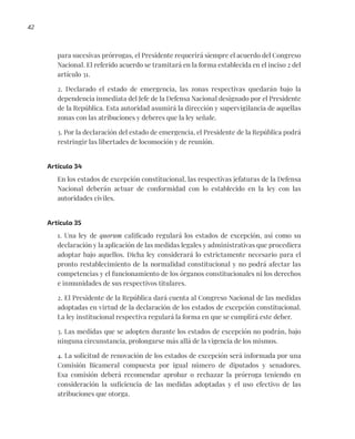42
para sucesivas prórrogas, el Presidente requerirá siempre el acuerdo del Congreso
Nacional. El referido acuerdo se tramitará en la forma establecida en el inciso 2 del
artículo 31.
2. Declarado el estado de emergencia, las zonas respectivas quedarán bajo la
dependencia inmediata del Jefe de la Defensa Nacional designado por el Presidente
de la República. Esta autoridad asumirá la dirección y supervigilancia de aquellas
zonas con las atribuciones y deberes que la ley señale.
3. Por la declaración del estado de emergencia, el Presidente de la República podrá
restringir las libertades de locomoción y de reunión.
Artículo 34
En los estados de excepción constitucional, las respectivas jefaturas de la Defensa
Nacional deberán actuar de conformidad con lo establecido en la ley con las
autoridades civiles.
Artículo 35
1. Una ley de quorum calificado regulará los estados de excepción, así como su
declaración y la aplicación de las medidas legales y administrativas que procediera
adoptar bajo aquellos. Dicha ley considerará lo estrictamente necesario para el
pronto restablecimiento de la normalidad constitucional y no podrá afectar las
competencias y el funcionamiento de los órganos constitucionales ni los derechos
e inmunidades de sus respectivos titulares.
2. El Presidente de la República dará cuenta al Congreso Nacional de las medidas
adoptadas en virtud de la declaración de los estados de excepción constitucional.
La ley institucional respectiva regulará la forma en que se cumplirá este deber.
3. Las medidas que se adopten durante los estados de excepción no podrán, bajo
ninguna circunstancia, prolongarse más allá de la vigencia de los mismos.
4. La solicitud de renovación de los estados de excepción será informada por una
Comisión Bicameral compuesta por igual número de diputados y senadores.
Esa comisión deberá recomendar aprobar o rechazar la prórroga teniendo en
consideración la suficiencia de las medidas adoptadas y el uso efectivo de las
atribuciones que otorga.
 