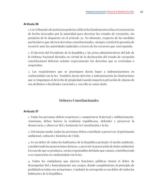 Propuesta Constitución Política de la República de Chile 43
Artículo 36
1.Los tribunalesdejusticianopodráncalificarlosfundamentosnilascircunstancias
de hecho invocados por la autoridad para decretar los estados de excepción, sin
perjuicio de lo dispuesto en el artículo 30. No obstante, respecto de las medidas
particulares que afecten derechos constitucionales, siempre existirá la garantía de
recurrir ante las autoridades judiciales a través de los recursos que corresponda.
2. El decreto del Presidente de la República y los actos administrativos del Jefe de
la Defensa Nacional dictados en virtud de la declaración del estado de excepción
constitucional deberán señalar expresamente los derechos que se restrinjan o
suspendan.
3. Las requisiciones que se practiquen darán lugar a indemnizaciones en
conformidad con la ley. También darán derecho a indemnización las limitaciones
que se impongan al derecho de propiedad cuando importen privación de alguno de
sus atributos o facultades esenciales y con ello se cause daño.
Deberes Constitucionales
Artículo 37
1. Todas las personas deben respetarse y comportarse fraternal y solidariamente.
Asimismo, deben honrar la tradición republicana, defender y preservar la
democracia, y observar fiel y lealmente la Constitución y la ley.
2. Del mismo modo, todas las personas deben contribuir a preservar el patrimonio
ambiental, cultural e histórico de Chile.
3. Es un deber de todos los habitantes de la República proteger el medio ambiente,
considerando las generaciones futuras, y prevenir la generación de daño ambiental.
En caso de que se produzca, serán responsables del daño que causen, contribuyendo
a su reparación en conformidad con la ley.
4. Todos los ciudadanos que ejercen funciones públicas tienen el deber de
desempeñar fiel y honradamente sus cargos, dando cumplimiento al principio de
probidad en todas sus actuaciones. Combatir la corrupción es un deber de todos los
habitantes de la República.
 
