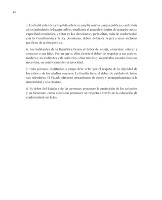 44
5. Los habitantes de la República deben cumplir con las cargas públicas, contribuir
al sostenimiento del gasto público mediante el pago de tributos de acuerdo con su
capacidad económica, y votar en las elecciones y plebiscitos, todo de conformidad
con la Constitución y la ley. Asimismo, deben defender la paz y usar métodos
pacíficos de acción política.
6. Los habitantes de la República tienen el deber de asistir, alimentar, educar y
amparar a sus hijos. Por su parte, ellos tienen el deber de respetar a sus padres,
madres y ascendientes y de asistirlos, alimentarlos y socorrerlos cuando estos los
necesiten, en condiciones de reciprocidad.
7. Toda persona, institución o grupo debe velar por el respeto de la dignidad de
los niños y de los adultos mayores. La familia tiene el deber de cuidado de todos
sus miembros. El Estado ofrecerá mecanismos de apoyo y acompañamiento a la
maternidad y a la crianza.
8. Es deber del Estado y de las personas promover la protección de los animales
y su bienestar, como asimismo promover su respeto a través de la educación de
conformidad con la ley.
 