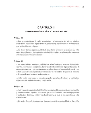 Propuesta Constitución Política de la República de Chile 45
CAPÍTULO III
REPRESENTACIÓN POLÍTICA Y PARTICIPACIÓN
Artículo 38
1. Las personas tienen derecho a participar en los asuntos de interés público,
mediante la elección de representantes, plebiscitos y mecanismos de participación
que la Constitución establece.
2. Es deber de los órganos del Estado respetar y promover el ejercicio de este
derecho, tendiendo a favorecer una amplia deliberación ciudadana en los términos
establecidos en esta Constitución.
Artículo 39
1. En las votaciones populares y plebiscitos, el sufragio será personal, igualitario,
secreto, informado y obligatorio. La ley electoral establecerá el procedimiento, el
órgano competente y las sanciones que se aplicarán por el incumplimiento de este
deber. En las elecciones primarias convocadas en virtud de lo dispuesto en el inciso
9 del artículo 44 el sufragio será voluntario.
2. Solo podrá convocarse a votación popular para las elecciones y plebiscitos
expresamente previstos en esta Constitución.
Artículo 40
1. Habrá un sistema electoral público. Una ley electoral determinará su organización
y funcionamiento, regulará la forma en que se realizarán las votaciones populares
y plebiscitos dentro de Chile y en el extranjero, en todo lo no previsto por esta
Constitución.
2. Dicha ley dispondrá, además, un sistema de registro electoral bajo la dirección
 
