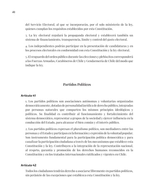 46
del Servicio Electoral, al que se incorporarán, por el solo ministerio de la ley,
quienes cumplan los requisitos establecidos por esta Constitución.
3. La ley electoral regulará la propaganda electoral y establecerá también un
sistema de financiamiento, transparencia, límite y control del gasto electoral.
4. Los independientes podrán participar en la presentación de candidaturas y en
los procesos electorales en conformidad con esta Constitución y la ley electoral.
5. El resguardo del orden público durante las elecciones y plebiscitos corresponderá
a las Fuerzas Armadas, Carabineros de Chile y Gendarmería de Chile del modo que
indique la ley.
Partidos Políticos
Artículo 41
1. Los partidos políticos son asociaciones autónomas y voluntarias organizadas
democráticamente,dotadasdepersonalidadjurídicadederechopúblico,integradas
por personas naturales que comparten los mismos principios ideológicos y
políticos. Su finalidad es contribuir al funcionamiento y fortalecimiento del
sistema democrático, representar a grupos de la sociedad y ejercer influencia en la
conducción del Estado, para alcanzar el bien común y el interés público.
2. Los partidos políticos expresan el pluralismo político, son mediadores entre las
personas y el Estado y participan en la formación y expresión de la voluntad popular.
Son instrumento fundamental para la participación política democrática y para
canalizar la participación ciudadana a través de los mecanismos que establece esta
Constitución y la ley. Contribuyen a la integración de la representación nacional,
al respeto, garantía y promoción de los derechos humanos reconocidos en la
Constitución y en los tratados internacionales ratificados y vigentes en Chile.
Artículo 42
Todos los ciudadanos tendrán derecho a asociarse libremente en partidos políticos,
sin perjuicio de las excepciones que establezca esta Constitución y la ley.
 
