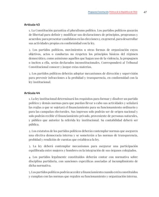 Propuesta Constitución Política de la República de Chile 47
Artículo 43
1. La Constitución garantiza el pluralismo político. Los partidos políticos gozarán
de libertad para definir y modificar sus declaraciones de principios, programas y
acuerdos; para presentar candidatos en las elecciones y, en general, para desarrollar
sus actividades propias en conformidad con la ley.
2. Los partidos políticos, movimientos u otras formas de organización cuyos
objetivos, actos o conductas no respeten los principios básicos del régimen
democrático, como asimismo aquellos que hagan uso de la violencia, la propugnen
o inciten a ella, serán declarados inconstitucionales. Corresponderá al Tribunal
Constitucional conocer y juzgar estas materias.
3. Los partidos políticos deberán adoptar mecanismos de dirección y supervisión
para prevenir infracciones a la probidad y transparencia, en conformidad con la
ley institucional.
Artículo 44
1. La ley institucional determinará los requisitos para formar y disolver un partido
político y demás normas para que puedan llevar a cabo sus actividades y señalará
las reglas a que se sujetará el financiamiento para su funcionamiento ordinario y
para las campañas electorales. Sus ingresos solo podrán ser de origen nacional y
solo podrán recibir el financiamiento privado, proveniente de personas naturales,
y público que autorice la referida ley institucional. Su contabilidad deberá ser
pública.
2. Los estatutos de los partidos políticos deberán contemplar normas que aseguren
una efectiva democracia interna y se someterán a las normas de transparencia,
probidad y rendición de cuentas que establezca la ley.
3. La ley deberá contemplar mecanismos para asegurar una participación
equilibrada entre mujeres y hombres en la integración de sus órganos colegiados.
4. Los partidos legalmente constituidos deberán contar con normativa sobre
disciplina partidaria, con sanciones específicas asociadas al incumplimiento de
dicha normativa.
5.Lospartidospolíticospodránaccederafinanciamientocuandoesténconstituidos
y cumplan con las normas que regulen su funcionamiento y organización interna.
 