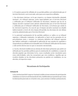 48
6. El registro general de afiliados de un partido político será administrado por el
Servicio Electoral y será reservado, salvo para sus respectivos afiliados.
7. Sus elecciones internas, en lo que respecta a su órgano intermedio colegiado
nacional y de tribunal supremo, serán supervigiladas por el Servicio Electoral
y calificadas por el Tribunal Calificador de Elecciones, mientras que las de su
órgano ejecutivo nacional serán además administradas por el Servicio Electoral
y calificadas por el Tribunal Calificador de Elecciones, en la forma que señale la
ley electoral respectiva. En caso de que el órgano ejecutivo nacional sea elegido
indirectamente a través de otro órgano del partido, las elecciones de este último
serán las administradas por el Servicio Electoral.
8. La potestad sancionatoria de los partidos políticos se radica en su tribunal
supremo y tribunales regionales. Su aplicación se hará con las garantías de un
procedimiento justo y racional. La sentencia definitiva del tribunal supremo
que hubiere ordenado o confirmado la aplicación de una sanción de expulsión o
suspensión de un afiliado será reclamable ante el Tribunal Calificador de Elecciones
y solo surtirá efectos una vez que se encuentre ejecutoriada.
9. Una ley electoral establecerá un sistema de elecciones primarias que podrá ser
utilizado por los partidos políticos para la nominación de candidatos a cargos de
elección popular que determine la ley, cuyos resultados serán vinculantes para
estas colectividades, salvo las excepciones que esta establezca. Aquellos que no
resulten elegidos en las elecciones primarias no podrán ser candidatos, en esa
elección, al respectivo cargo.
Mecanismos de Participación
Artículo 45
La ley institucional del Congreso Nacional establecerá mecanismos de participación
ciudadana en el proceso de formación de la ley, habilitando un repositorio que reúna
la información generada en virtud de estos, para orientar el debate parlamentario.
 