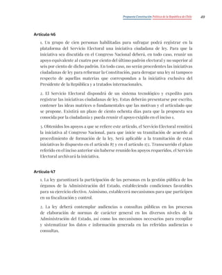 Propuesta Constitución Política de la República de Chile 49
Artículo 46
1. Un grupo de cien personas habilitadas para sufragar podrá registrar en la
plataforma del Servicio Electoral una iniciativa ciudadana de ley. Para que la
iniciativa sea discutida en el Congreso Nacional deberá, en todo caso, reunir un
apoyo equivalente al cuatro por ciento del último padrón electoral y no superior al
seis por ciento de dicho padrón. En todo caso, no serán procedentes las iniciativas
ciudadanas de ley para reformar la Constitución, para derogar una ley ni tampoco
respecto de aquellas materias que correspondan a la iniciativa exclusiva del
Presidente de la República y a tratados internacionales.
2. El Servicio Electoral dispondrá de un sistema tecnológico y expedito para
registrar las iniciativas ciudadanas de ley. Estas deberán presentarse por escrito,
contener las ideas matrices o fundamentales que las motivan y el articulado que
se propone. Existirá un plazo de ciento ochenta días para que la propuesta sea
conocida por la ciudadanía y pueda reunir el apoyo exigido en el inciso 1.
3. Obtenidos los apoyos a que se refiere este artículo, el Servicio Electoral remitirá
la iniciativa al Congreso Nacional, para que inicie su tramitación de acuerdo al
procedimiento de formación de la ley. Será aplicable a la tramitación de estas
iniciativas lo dispuesto en el artículo 87 y en el artículo 172. Transcurrido el plazo
referido en el inciso anterior sin haberse reunido los apoyos requeridos, el Servicio
Electoral archivará la iniciativa.
Artículo 47
1. La ley garantizará la participación de las personas en la gestión pública de los
órganos de la Administración del Estado, estableciendo condiciones favorables
para su ejercicio efectivo. Asimismo, establecerá mecanismos para que participen
en su fiscalización y control.
2. La ley deberá contemplar audiencias o consultas públicas en los procesos
de elaboración de normas de carácter general en los diversos niveles de la
Administración del Estado, así como los mecanismos necesarios para recopilar
y sistematizar los datos e información generada en las referidas audiencias o
consultas.
 