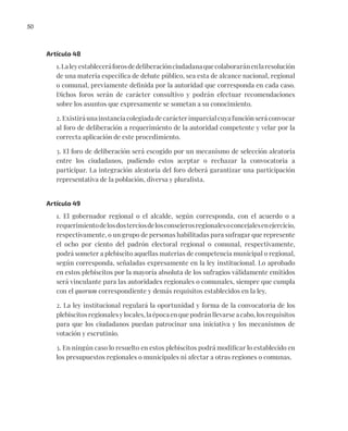 50
Artículo 48
1.Laleyestableceráforosdedeliberaciónciudadanaquecolaboraránenlaresolución
de una materia específica de debate público, sea esta de alcance nacional, regional
o comunal, previamente definida por la autoridad que corresponda en cada caso.
Dichos foros serán de carácter consultivo y podrán efectuar recomendaciones
sobre los asuntos que expresamente se sometan a su conocimiento.
2. Existirá una instancia colegiada de carácter imparcial cuya función será convocar
al foro de deliberación a requerimiento de la autoridad competente y velar por la
correcta aplicación de este procedimiento.
3. El foro de deliberación será escogido por un mecanismo de selección aleatoria
entre los ciudadanos, pudiendo estos aceptar o rechazar la convocatoria a
participar. La integración aleatoria del foro deberá garantizar una participación
representativa de la población, diversa y pluralista.
Artículo 49
1. El gobernador regional o el alcalde, según corresponda, con el acuerdo o a
requerimientodelosdosterciosdelosconsejerosregionalesoconcejalesenejercicio,
respectivamente, o un grupo de personas habilitadas para sufragar que represente
el ocho por ciento del padrón electoral regional o comunal, respectivamente,
podrá someter a plebiscito aquellas materias de competencia municipal o regional,
según corresponda, señaladas expresamente en la ley institucional. Lo aprobado
en estos plebiscitos por la mayoría absoluta de los sufragios válidamente emitidos
será vinculante para las autoridades regionales o comunales, siempre que cumpla
con el quorum correspondiente y demás requisitos establecidos en la ley.
2. La ley institucional regulará la oportunidad y forma de la convocatoria de los
plebiscitos regionales y locales, la época en que podrán llevarse a cabo, los requisitos
para que los ciudadanos puedan patrocinar una iniciativa y los mecanismos de
votación y escrutinio.
3. En ningún caso lo resuelto en estos plebiscitos podrá modificar lo establecido en
los presupuestos regionales o municipales ni afectar a otras regiones o comunas.
 