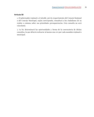 Propuesta Constitución Política de la República de Chile 51
Artículo 50
1. El gobernador regional o el alcalde, previo requerimiento del Consejo Regional
o del Concejo Municipal, según corresponda, consultará a los ciudadanos de su
región o comuna sobre sus prioridades presupuestarias. Esta consulta no será
vinculante.
2. La ley determinará las oportunidades y forma de la convocatoria de dichas
consultas, la que deberá realizarse al menos una vez por cada mandato regional o
municipal.
 