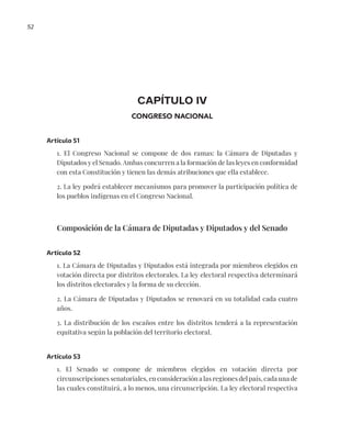 52
CAPÍTULO IV
CONGRESO NACIONAL
Artículo 51
1. El Congreso Nacional se compone de dos ramas: la Cámara de Diputadas y
Diputados y el Senado. Ambas concurren a la formación de las leyes en conformidad
con esta Constitución y tienen las demás atribuciones que ella establece.
2. La ley podrá establecer mecanismos para promover la participación política de
los pueblos indígenas en el Congreso Nacional.
Composición de la Cámara de Diputadas y Diputados y del Senado
Artículo 52
1. La Cámara de Diputadas y Diputados está integrada por miembros elegidos en
votación directa por distritos electorales. La ley electoral respectiva determinará
los distritos electorales y la forma de su elección.
2. La Cámara de Diputadas y Diputados se renovará en su totalidad cada cuatro
años.
3. La distribución de los escaños entre los distritos tenderá a la representación
equitativa según la población del territorio electoral.
Artículo 53
1. El Senado se compone de miembros elegidos en votación directa por
circunscripciones senatoriales, en consideración a las regiones del país, cada una de
las cuales constituirá, a lo menos, una circunscripción. La ley electoral respectiva
 
