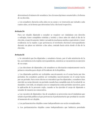 Propuesta Constitución Política de la República de Chile 53
determinará el número de senadores, las circunscripciones senatoriales y la forma
de su elección.
2. Los senadores durarán ocho años en su cargo y se renovarán por mitades cada
cuatro años, en la forma que determine la ley electoral respectiva.
Artículo 54
Para ser elegido diputado o senador se requiere ser ciudadano con derecho
a sufragio, tener cumplidos veintiún y treinta y cinco años de edad al día de la
elección, respectivamente, haber cursado la enseñanza media o equivalente y tener
residencia en la región a que pertenezca el territorio electoral correspondiente
durante un plazo no inferior a dos años, contado hacia atrás desde el día de la
elección.
Artículo 55
1. Se entenderá que los diputados y senadores tienen, por el solo ministerio de la
ley, su residencia en la región correspondiente, mientras se encuentren en ejercicio
de su cargo.
2. Las elecciones de diputados y de senadores se efectuarán conjuntamente con la
primera votación para elegir al Presidente de la República.
3. Los diputados podrán ser reelegidos sucesivamente en el cargo hasta por dos
períodos; los senadores podrán ser reelegidos sucesivamente en el cargo hasta
por un período. Para estos efectos se entenderá que los diputados y senadores han
ejercido su cargo durante un período cuando han cumplido más de la mitad de su
mandato. Con todo, en ningún caso se computarán como períodos sucesivos, para
la aplicación de la presente regla, cuando se ha ejercido el cargo de diputado o
senador de manera no consecutiva.
4. Las vacantes de diputados y las de senadores se proveerán con el ciudadano que
señale el partido político al que pertenecía el parlamentario que produjo la vacante
al momento de ser elegido.
5. Los parlamentarios elegidos como independientes no serán reemplazados.
6. Los parlamentarios elegidos como independientes que hubieren postulado
 