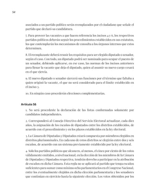 54
asociados a un partido político serán reemplazados por el ciudadano que señale el
partido que declaró su candidatura.
7. Para proveer las vacantes a que hacen referencia los incisos 4 y 6, los respectivos
partidos políticos deberán seguir los procedimientos establecidos en sus estatutos,
los que contemplarán los mecanismos de consulta a los órganos internos que estos
determinen.
8. El reemplazante deberá reunir los requisitos para ser elegido diputado o senador,
según el caso. Con todo, un diputado podrá ser nominado para ocupar el puesto de
un senador, debiendo aplicarse, en ese caso, las normas de los incisos anteriores
para llenar la vacante que deja el diputado, quien al asumir su nuevo cargo cesará
en el que ejercía.
9. El nuevo diputado o senador ejercerá sus funciones por el término que faltaba a
quien originó la vacante, el que no será considerado para el límite establecido en
el inciso 3.
10. En ningún caso procederán elecciones complementarias.
Artículo 56
1. No será procedente la declaración de las listas conformadas solamente por
candidatos independientes.
2. Corresponderá al Consejo Directivo del Servicio Electoral actualizar, cada diez
años, la asignación de los escaños de diputados entre los distritos establecidos, de
acuerdo con el procedimiento y en los plazos establecidos en la ley electoral.
3. La Cámara de Diputadas y Diputados estará compuesta por miembros elegidos en
distritos plurinominales. En cada uno de estos distritos se elegirán entre dos y seis
escaños, de acuerdo con un sistema previamente establecido por la ley electoral.
4. Solo los partidos políticos que alcancen, al menos, el cinco por ciento de los votos
válidamente emitidos, a nivel nacional, en la elección de los miembros de la Cámara
de Diputadas y Diputados respectiva, tendrán derecho a participar en la atribución
de escaños en dicha Cámara. Esta regla no se aplicará al partido que tenga escaños
suficientes para sumar como mínimo ocho parlamentarios en el Congreso Nacional,
entre los eventualmente elegidos en dicha elección parlamentaria y los senadores
que continúan en ejercicio hasta la siguiente elección. Los votos obtenidos por los
 