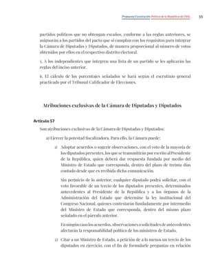 Propuesta Constitución Política de la República de Chile 55
partidos políticos que no obtengan escaños, conforme a las reglas anteriores, se
asignarán a los partidos del pacto que sí cumplan con los requisitos para integrar
la Cámara de Diputadas y Diputados, de manera proporcional al número de votos
obtenidos por ellos en el respectivo distrito electoral.
5. A los independientes que integren una lista de un partido se les aplicarán las
reglas del inciso anterior.
6. El cálculo de los porcentajes señalados se hará según el escrutinio general
practicado por el Tribunal Calificador de Elecciones.
Atribuciones exclusivas de la Cámara de Diputadas y Diputados
Artículo 57
Son atribuciones exclusivas de la Cámara de Diputadas y Diputados:
a) Ejercer la potestad fiscalizadora. Para ello, la Cámara puede:
1) Adoptar acuerdos o sugerir observaciones, con el voto de la mayoría de
los diputados presentes, los que se transmitirán por escrito al Presidente
de la República, quien deberá dar respuesta fundada por medio del
Ministro de Estado que corresponda, dentro del plazo de treinta días
contado desde que es recibida dicha comunicación.
Sin perjuicio de lo anterior, cualquier diputado podrá solicitar, con el
voto favorable de un tercio de los diputados presentes, determinados
antecedentes al Presidente de la República y a los órganos de la
Administración del Estado que determine la ley institucional del
Congreso Nacional, quienes contestarán fundadamente por intermedio
del Ministro de Estado que corresponda, dentro del mismo plazo
señalado en el párrafo anterior.
Enningúncasolosacuerdos,observacionesosolicitudesdeantecedentes
afectarán la responsabilidad política de los ministros de Estado.
2) Citar a un Ministro de Estado, a petición de a lo menos un tercio de los
diputados en ejercicio, con el fin de formularle preguntas en relación
 