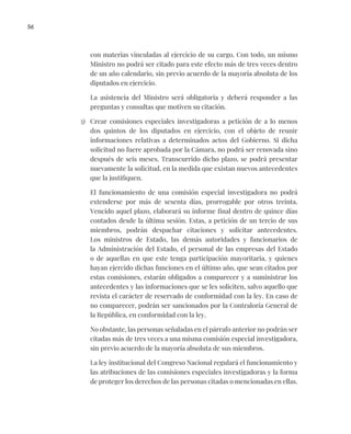 56
con materias vinculadas al ejercicio de su cargo. Con todo, un mismo
Ministro no podrá ser citado para este efecto más de tres veces dentro
de un año calendario, sin previo acuerdo de la mayoría absoluta de los
diputados en ejercicio.
La asistencia del Ministro será obligatoria y deberá responder a las
preguntas y consultas que motiven su citación.
3) Crear comisiones especiales investigadoras a petición de a lo menos
dos quintos de los diputados en ejercicio, con el objeto de reunir
informaciones relativas a determinados actos del Gobierno. Si dicha
solicitud no fuere aprobada por la Cámara, no podrá ser renovada sino
después de seis meses. Transcurrido dicho plazo, se podrá presentar
nuevamente la solicitud, en la medida que existan nuevos antecedentes
que la justifiquen.
El funcionamiento de una comisión especial investigadora no podrá
extenderse por más de sesenta días, prorrogable por otros treinta.
Vencido aquel plazo, elaborará su informe final dentro de quince días
contados desde la última sesión. Estas, a petición de un tercio de sus
miembros, podrán despachar citaciones y solicitar antecedentes.
Los ministros de Estado, las demás autoridades y funcionarios de
la Administración del Estado, el personal de las empresas del Estado
o de aquellas en que este tenga participación mayoritaria, y quienes
hayan ejercido dichas funciones en el último año, que sean citados por
estas comisiones, estarán obligados a comparecer y a suministrar los
antecedentes y las informaciones que se les soliciten, salvo aquello que
revista el carácter de reservado de conformidad con la ley. En caso de
no comparecer, podrán ser sancionados por la Contraloría General de
la República, en conformidad con la ley.
No obstante, las personas señaladas en el párrafo anterior no podrán ser
citadas más de tres veces a una misma comisión especial investigadora,
sin previo acuerdo de la mayoría absoluta de sus miembros.
La ley institucional del Congreso Nacional regulará el funcionamiento y
las atribuciones de las comisiones especiales investigadoras y la forma
de proteger los derechos de las personas citadas o mencionadas en ellas.
 