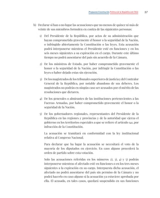 Propuesta Constitución Política de la República de Chile 57
b) Declarar si han o no lugar las acusaciones que no menos de quince ni más de
veinte de sus miembros formulen en contra de las siguientes personas:
1) Del Presidente de la República, por actos de su administración que
hayan comprometido gravemente el honor o la seguridad de la Nación,
o infringido abiertamente la Constitución o las leyes. Esta acusación
podrá interponerse mientras el Presidente esté en funciones y en los
seis meses siguientes a su expiración en el cargo. Durante este último
tiempo no podrá ausentarse del país sin acuerdo de la Cámara.
2) De los ministros de Estado, por haber comprometido gravemente el
honor o la seguridad de la Nación, por infringir la Constitución o las
leyes o haber dejado estas sin ejecución.
3) DelosmagistradosdelostribunalessuperioresdejusticiaydelContralor
General de la República, por notable abandono de sus deberes. Los
magistrados no podrán en ningún caso ser acusados por el mérito de las
resoluciones que dictaren.
4) De los generales o almirantes de las instituciones pertenecientes a las
Fuerzas Armadas, por haber comprometido gravemente el honor o la
seguridad de la Nación.
5) De los gobernadores regionales, representantes del Presidente de la
República en las regiones y provincias y de la autoridad que ejerza el
gobierno en los territorios especiales a que se refiere el artículo 141, por
infracción de la Constitución.
La acusación se tramitará en conformidad con la ley institucional
relativa al Congreso Nacional.
Para declarar que ha lugar la acusación se necesitará el voto de la
mayoría de los diputados en ejercicio. En caso alguno procederá la
orden de partido sobre esta votación.
Solo las acusaciones referidas en los números 2), 3), 4) y 5) podrán
interponerse mientras el afectado esté en funciones o en los tres meses
siguientes a la expiración en su cargo. Interpuesta dicha acusación, el
afectado no podrá ausentarse del país sin permiso de la Cámara y no
podrá hacerlo en caso alguno si la acusación ya estuviere aprobada por
ella. El acusado, en tales casos, quedará suspendido en sus funciones
 