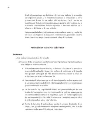 58
desde el momento en que la Cámara declare que ha lugar la acusación.
La suspensión cesará si el Senado desestimare la acusación o si no se
pronunciare dentro de los treinta días siguientes. En el caso de los
ministros de Estado será requisito previo para la interposición de la
acusación constitucional haberse ejercido la facultad referida en el
número 2) del literal a) de este artículo.
La persona afectada podrá designar a un abogado para su representación
en todas las etapas de la acusación constitucional, pudiendo asistir e
intervenir en las respectivas sesiones de sala y de comisión.
Atribuciones exclusivas del Senado
Artículo 58
1. Son atribuciones exclusivas del Senado:
a) Conocer de las acusaciones que la Cámara de Diputadas y Diputados entable
con arreglo al artículo anterior.
1) El Senado resolverá como jurado y se limitará a declarar si el acusado es
o no culpable del delito, infracción o abuso de poder que se le imputa.
Solo podrán participar de esta decisión quienes asistan a todas las
sesiones en que se revise la acusación.
2) La comisión de diputados que sea designada para formalizar y proseguir
laacusaciónenelSenadodeberáestarintegradaportresdelosdiputados
que formularon la acusación.
3) La declaración de culpabilidad deberá ser pronunciada por los dos
tercios de los senadores en ejercicio cuando se trate de una acusación
en contra del Presidente de la República, y por los cuatro séptimos de
los senadores en ejercicio en los demás casos. En caso alguno procederá
la orden de partido sobre esta votación.
4) Por la declaración de culpabilidad queda el acusado destituido de su
cargo, y no podrá desempeñar ninguna función pública, sea o no de
elección popular, por el término de cinco años.
 
