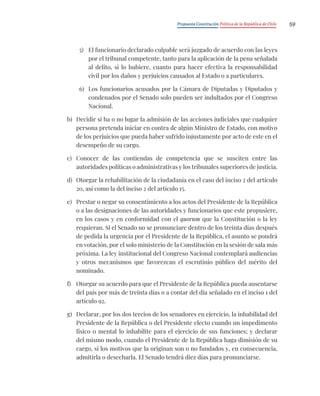 Propuesta Constitución Política de la República de Chile 59
5) El funcionario declarado culpable será juzgado de acuerdo con las leyes
por el tribunal competente, tanto para la aplicación de la pena señalada
al delito, si lo hubiere, cuanto para hacer efectiva la responsabilidad
civil por los daños y perjuicios causados al Estado o a particulares.
6) Los funcionarios acusados por la Cámara de Diputadas y Diputados y
condenados por el Senado solo pueden ser indultados por el Congreso
Nacional.
b) Decidir si ha o no lugar la admisión de las acciones judiciales que cualquier
persona pretenda iniciar en contra de algún Ministro de Estado, con motivo
de los perjuicios que pueda haber sufrido injustamente por acto de este en el
desempeño de su cargo.
c) Conocer de las contiendas de competencia que se susciten entre las
autoridades políticas o administrativas y los tribunales superiores de justicia.
d) Otorgar la rehabilitación de la ciudadanía en el caso del inciso 2 del artículo
20, así como la del inciso 2 del artículo 15.
e) Prestar o negar su consentimiento a los actos del Presidente de la República
o a las designaciones de las autoridades y funcionarios que este propusiere,
en los casos y en conformidad con el quorum que la Constitución o la ley
requieran. Si el Senado no se pronunciare dentro de los treinta días después
de pedida la urgencia por el Presidente de la República, el asunto se pondrá
en votación, por el solo ministerio de la Constitución en la sesión de sala más
próxima. La ley institucional del Congreso Nacional contemplará audiencias
y otros mecanismos que favorezcan el escrutinio público del mérito del
nominado.
f) Otorgar su acuerdo para que el Presidente de la República pueda ausentarse
del país por más de treinta días o a contar del día señalado en el inciso 1 del
artículo 92.
g) Declarar, por los dos tercios de los senadores en ejercicio, la inhabilidad del
Presidente de la República o del Presidente electo cuando un impedimento
físico o mental lo inhabilite para el ejercicio de sus funciones; y declarar
del mismo modo, cuando el Presidente de la República haga dimisión de su
cargo, si los motivos que la originan son o no fundados y, en consecuencia,
admitirla o desecharla. El Senado tendrá diez días para pronunciarse.
 