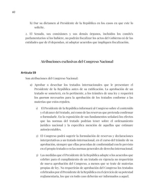 60
h) Dar su dictamen al Presidente de la República en los casos en que este lo
solicite.
2. El Senado, sus comisiones y sus demás órganos, incluidos los comités
parlamentarios si los hubiere, no podrán fiscalizar los actos del Gobierno ni de las
entidades que de él dependan, ni adoptar acuerdos que impliquen fiscalización.
Atribuciones exclusivas del Congreso Nacional
Artículo 59
Son atribuciones del Congreso Nacional:
a) Aprobar o desechar los tratados internacionales que le presentare el
Presidente de la República antes de su ratificación. La aprobación de un
tratado se someterá, en lo pertinente, a los trámites de una ley y requerirá
los quorum necesarios para la aprobación de los tratados conforme a las
materias que estos regulen.
1) El Presidente de la República informará al Congreso sobre el contenido
y el alcance del tratado, así como de las reservas que pretenda confirmar
o formularle. En la exposición de sus fundamentos señalará los efectos
que las normas del tratado podrían tener sobre el ordenamiento
jurídico nacional y la específica mención de aquellas que estimare
autoejecutables.
2) El Congreso podrá sugerir la formulación de reservas y declaraciones
interpretativas a un tratado internacional, en el curso del trámite de su
aprobación, siempre que ellas procedan de conformidad con lo previsto
en el propio tratado o en las normas generales de derecho internacional.
3) Las medidas que el Presidente de la República adopte o los acuerdos que
celebre para el cumplimiento de un tratado en vigencia no requerirán
de nueva aprobación del Congreso, a menos que se trate de materias
propias de ley. No requerirán de aprobación del Congreso los tratados
celebrados por el Presidente de la República en el ejercicio de su potestad
reglamentaria, los que en todo caso deberán ser informados a aquel.
 