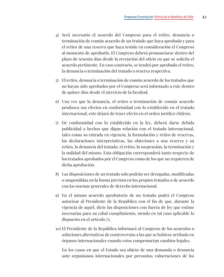 Propuesta Constitución Política de la República de Chile 61
4) Será necesario el acuerdo del Congreso para el retiro, denuncia o
terminación de común acuerdo de un tratado que haya aprobado y para
el retiro de una reserva que haya tenido en consideración el Congreso
al momento de aprobarlo. El Congreso deberá pronunciarse dentro del
plazo de sesenta días desde la recepción del oficio en que se solicita el
acuerdo pertinente. En caso contrario, se tendrá por aprobado el retiro,
la denuncia o terminación del tratado o reserva respectiva.
5) El retiro, denuncia o terminación de común acuerdo de los tratados que
no hayan sido aprobados por el Congreso será informado a este dentro
de quince días desde el ejercicio de la facultad.
6) Una vez que la denuncia, el retiro o terminación de común acuerdo
produzca sus efectos en conformidad con lo establecido en el tratado
internacional, este dejará de tener efecto en el orden jurídico chileno.
7) De conformidad con lo establecido en la ley, deberá darse debida
publicidad a hechos que digan relación con el tratado internacional,
tales como su entrada en vigencia, la formulación y retiro de reservas,
las declaraciones interpretativas, las objeciones a una reserva y su
retiro, la denuncia del tratado, el retiro, la suspensión, la terminación y
la nulidad del mismo. Esta obligación corresponderá tanto respecto de
los tratados aprobados por el Congreso como de los que no requieren de
dicha aprobación.
8) Las disposiciones de un tratado solo podrán ser derogadas, modificadas
o suspendidas en la forma prevista en los propios tratados o de acuerdo
con las normas generales de derecho internacional.
9) En el mismo acuerdo aprobatorio de un tratado podrá el Congreso
autorizar al Presidente de la República con el fin de que, durante la
vigencia de aquel, dicte las disposiciones con fuerza de ley que estime
necesarias para su cabal cumplimiento, siendo en tal caso aplicable lo
dispuesto en el artículo 75.
10) El Presidente de la República informará al Congreso de los acuerdos o
soluciones alternativas de controversias a las que se hubiese arribado en
órganos internacionales cuando estos comprometan cambios legales.
En los casos en que el Estado sea objeto de una demanda o denuncia
ante organismos internacionales por presuntas vulneraciones de los
 