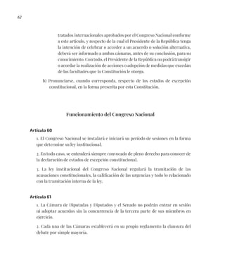 62
tratados internacionales aprobados por el Congreso Nacional conforme
a este artículo, y respecto de la cual el Presidente de la República tenga
la intención de celebrar o acceder a un acuerdo o solución alternativa,
deberá ser informado a ambas cámaras, antes de su conclusión, para su
conocimiento. Con todo, el Presidente de la República no podrá transigir
o acordar la realización de acciones o adopción de medidas que excedan
de las facultades que la Constitución le otorga.
b) Pronunciarse, cuando corresponda, respecto de los estados de excepción
constitucional, en la forma prescrita por esta Constitución.
Funcionamiento del Congreso Nacional
Artículo 60
1. El Congreso Nacional se instalará e iniciará su período de sesiones en la forma
que determine su ley institucional.
2. En todo caso, se entenderá siempre convocado de pleno derecho para conocer de
la declaración de estados de excepción constitucional.
3. La ley institucional del Congreso Nacional regulará la tramitación de las
acusaciones constitucionales, la calificación de las urgencias y todo lo relacionado
con la tramitación interna de la ley.
Artículo 61
1. La Cámara de Diputadas y Diputados y el Senado no podrán entrar en sesión
ni adoptar acuerdos sin la concurrencia de la tercera parte de sus miembros en
ejercicio.
2. Cada una de las Cámaras establecerá en su propio reglamento la clausura del
debate por simple mayoría.
 