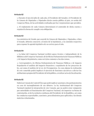 Propuesta Constitución Política de la República de Chile 63
Artículo 62
1. Durante el mes de julio de cada año, el Presidente del Senado y el Presidente de
la Cámara de Diputadas y Diputados darán cuenta pública al país, en sesión del
Congreso Pleno, de las actividades realizadas por las Corporaciones que presiden.
2. El reglamento de cada Cámara determinará el contenido de dicha cuenta y
regulará la forma de cumplir esta obligación.
Artículo 63
Los ministros de Estado, que acuerde la Cámara de Diputadas y Diputados, o bien
el Senado, deberán concurrir, al inicio de la legislatura, a la comisión respectiva
para exponer la agenda legislativa de su cartera para el año.
Artículo 64
1. La labor del Congreso Nacional recibirá apoyo técnico e independiente de la
Biblioteca del Congreso Nacional y de la Oficina Parlamentaria de Finanzas Públicas
y de Impacto Regulatorio, como servicios comunes a las dos ramas.
2. Corresponderá a la Oficina Parlamentaria de Finanzas Públicas y de Impacto
Regulatorio el análisis del impacto financiero y regulatorio de los proyectos de
ley, así como el análisis de la Ley de Presupuestos. En caso alguno la realización
de este cometido podrá implicar el ejercicio de funciones ejecutivas o afectar las
atribuciones propias del Presidente de la República, o realizar actos de fiscalización.
Artículo 65
Habrá un Consejo de Control Ético que podrá aplicar sanciones a los parlamentarios
en caso de incumplimiento de sus deberes. La ley institucional del Congreso
Nacional regulará la integración de este Consejo, que no podrá estar compuesto
por autoridades ni funcionarios del Congreso Nacional, sin importar su forma de
contratación, ni de la exclusiva confianza del Presidente de la República, así como
las conductas reprochables, sanciones, procedimientos para aplicarlas y las demás
materias relacionadas.
 