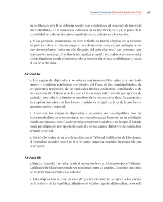 Propuesta Constitución Política de la República de Chile 65
en los literales g) y l) no deberán reunir esas condiciones al momento de inscribir
su candidatura y en el caso de las indicadas en los literales f), h), i) y k) el plazo de la
inhabilidad será de los dos años inmediatamente anteriores a la elección.
3. Si las personas enumeradas en este artículo no fueren elegidas en la elección
no podrán volver al mismo cargo ni ser designadas para cargos análogos a los
que desempeñaron hasta un año después del acto electoral. Las personas que
desempeñen un cargo directivo de naturaleza gremial o vecinal deberán suspender
dichas funciones desde el momento de la inscripción de sus candidaturas y hasta
el día de la elección.
Artículo 67
1. Los cargos de diputados y senadores son incompatibles entre sí y con todo
empleo o comisión retribuidos con fondos del Fisco, de las municipalidades, de
los gobiernos regionales, de las entidades fiscales autónomas, semifiscales o de
las empresas del Estado o en las que el Fisco tenga intervención por aportes de
capital, y con toda otra función o comisión de la misma naturaleza. Se exceptúan
los empleos docentes y las funciones o comisiones de igual carácter de la enseñanza
superior, media y especial.
2. Asimismo, los cargos de diputados y senadores son incompatibles con las
funciones de directores o consejeros, aun cuando sean ad honorem, en las entidades
fiscales autónomas, semifiscales o en las empresas estatales, o en las que el Estado
tenga participación por aporte de capital y en los cargos directivos de naturaleza
gremial o vecinal.
3. Por el solo hecho de su proclamación por el Tribunal Calificador de Elecciones,
el diputado o senador cesará en el otro cargo, empleo o comisión incompatible que
desempeñe.
Artículo 68
1. Ningún diputado o senador, desde el momento de su proclamación por el Tribunal
Calificador de Elecciones puede ser nombrado para un empleo, función o comisión
de los referidos en el artículo anterior.
2. Esta disposición no rige en caso de guerra exterior; ni se aplica a los cargos
de Presidente de la República, Ministro de Estado y agente diplomático; pero solo
 
