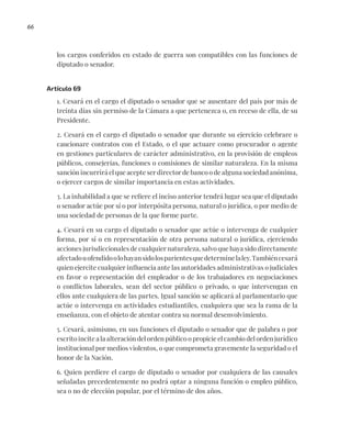 66
los cargos conferidos en estado de guerra son compatibles con las funciones de
diputado o senador.
Artículo 69
1. Cesará en el cargo el diputado o senador que se ausentare del país por más de
treinta días sin permiso de la Cámara a que pertenezca o, en receso de ella, de su
Presidente.
2. Cesará en el cargo el diputado o senador que durante su ejercicio celebrare o
caucionare contratos con el Estado, o el que actuare como procurador o agente
en gestiones particulares de carácter administrativo, en la provisión de empleos
públicos, consejerías, funciones o comisiones de similar naturaleza. En la misma
sanción incurrirá el que acepte ser director de banco o de alguna sociedad anónima,
o ejercer cargos de similar importancia en estas actividades.
3. La inhabilidad a que se refiere el inciso anterior tendrá lugar sea que el diputado
o senador actúe por sí o por interpósita persona, natural o jurídica, o por medio de
una sociedad de personas de la que forme parte.
4. Cesará en su cargo el diputado o senador que actúe o intervenga de cualquier
forma, por sí o en representación de otra persona natural o jurídica, ejerciendo
acciones jurisdiccionales de cualquier naturaleza, salvo que haya sido directamente
afectadouofendidoolohayansidolosparientesquedeterminelaley.Tambiéncesará
quien ejercite cualquier influencia ante las autoridades administrativas o judiciales
en favor o representación del empleador o de los trabajadores en negociaciones
o conflictos laborales, sean del sector público o privado, o que intervengan en
ellos ante cualquiera de las partes. Igual sanción se aplicará al parlamentario que
actúe o intervenga en actividades estudiantiles, cualquiera que sea la rama de la
enseñanza, con el objeto de atentar contra su normal desenvolvimiento.
5. Cesará, asimismo, en sus funciones el diputado o senador que de palabra o por
escrito incite a la alteración del orden público o propicie el cambio del orden jurídico
institucional por medios violentos, o que comprometa gravemente la seguridad o el
honor de la Nación.
6. Quien perdiere el cargo de diputado o senador por cualquiera de las causales
señaladas precedentemente no podrá optar a ninguna función o empleo público,
sea o no de elección popular, por el término de dos años.
 