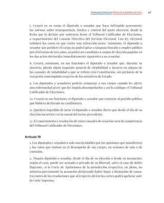 Propuesta Constitución Política de la República de Chile 67
7. Cesará en su cargo el diputado o senador que haya infringido gravemente
las normas sobre transparencia, límites y control del gasto electoral, desde la
fecha que lo declare por sentencia firme el Tribunal Calificador de Elecciones,
a requerimiento del Consejo Directivo del Servicio Electoral. Una ley electoral
señalará los casos en que existe una infracción grave. Asimismo, el diputado o
senador que perdiere el cargo no podrá optar a ninguna función o empleo público
por el término de tres años, ni podrá ser candidato a cargos de elección popular en
los dos actos electorales inmediatamente siguientes a su cesación.
8. Cesará, asimismo, en sus funciones el diputado o senador que, durante su
ejercicio, pierda algún requisito general de elegibilidad o incurra en alguna de
las causales de inhabilidad a que se refiere esta Constitución, sin perjuicio de la
excepción contemplada respecto de los ministros de Estado.
9. Los diputados y senadores podrán renunciar a sus cargos cuando les afecte
una enfermedad grave que les impida desempeñarlos y así lo califique el Tribunal
Calificador de Elecciones.
10. Cesará en sus funciones el diputado o senador que renuncie al partido político
que hubiera declarado su candidatura.
11. Quedará impedido de jurar el diputado o senador electo que desde el día de su
elección incurriere en la causal del inciso precedente.
12. El conocimiento y resolución de estas causales de cesación será de competencia
del Tribunal Calificador de Elecciones.
Artículo 70
1. Los diputados y senadores solo son inviolables por las opiniones que manifiesten
y los votos que emitan en el desempeño de sus cargos, en sesiones de sala o de
comisión.
2. Ningún diputado o senador, desde el día de su elección o desde su juramento,
según el caso, puede ser acusado o privado de su libertad, salvo el caso de delito
flagrante, si la Corte de Apelaciones de la jurisdicción respectiva, en pleno, no
autoriza previamente la acusación declarando haber lugar a formación de causa.
En contra de las resoluciones que al respecto dicten las cortes podrá apelarse ante
la Corte Suprema.
 